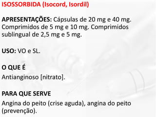 ISOSSORBIDA (Isocord, Isordil)
APRESENTAÇÕES: Cápsulas de 20 mg e 40 mg.
Comprimidos de 5 mg e 10 mg. Comprimidos
sublingual de 2,5 mg e 5 mg.
USO: VO e SL.
O QUE É
Antianginoso [nitrato].
PARA QUE SERVE
Angina do peito (crise aguda), angina do peito
(prevenção).
 