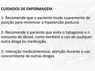 CUIDADOS DE ENFERMAGEM
1- Recomende que o paciente mude suavemente de
posição para minimizar a hipotensão postural.
2- Recomende o paciente que evite o tabagismo e o
consumo de álcool, como também o uso de qualquer
outra droga ou medicação.
3- Interação medicamentosa: atenção durante o uso
concomitante de outras drogas.
 