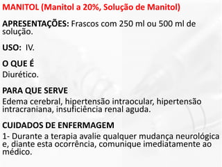 MANITOL (Manitol a 20%, Solução de Manitol)
APRESENTAÇÕES: Frascos com 250 ml ou 500 ml de
solução.
USO: IV.
O QUE É
Diurético.
PARA QUE SERVE
Edema cerebral, hipertensão intraocular, hipertensão
intracraniana, insuficiência renal aguda.
CUIDADOS DE ENFERMAGEM
1- Durante a terapia avalie qualquer mudança neurológica
e, diante esta ocorrência, comunique imediatamente ao
médico.
 