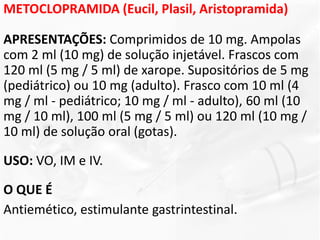 METOCLOPRAMIDA (Eucil, Plasil, Aristopramida)
APRESENTAÇÕES: Comprimidos de 10 mg. Ampolas
com 2 ml (10 mg) de solução injetável. Frascos com
120 ml (5 mg / 5 ml) de xarope. Supositórios de 5 mg
(pediátrico) ou 10 mg (adulto). Frasco com 10 ml (4
mg / ml - pediátrico; 10 mg / ml - adulto), 60 ml (10
mg / 10 ml), 100 ml (5 mg / 5 ml) ou 120 ml (10 mg /
10 ml) de solução oral (gotas).
USO: VO, IM e IV.
O QUE É
Antiemético, estimulante gastrintestinal.
 