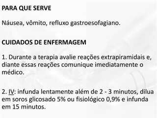 PARA QUE SERVE
Náusea, vômito, refluxo gastroesofagiano.
CUIDADOS DE ENFERMAGEM
1. Durante a terapia avalie reações extrapiramidais e,
diante essas reações comunique imediatamente o
médico.
2. IV: infunda lentamente além de 2 - 3 minutos, dilua
em soros glicosado 5% ou fisiológico 0,9% e infunda
em 15 minutos.
 