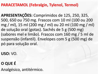 PARACETAMOL (Febralgin, Tylenol, Termol)
APRESENTAÇÕES: Comprimidos de 125, 250, 325,
500, 650 ou 750 mg. Frascos com 10 ml (100 ou 200
mg / ml), 15 ml (200 mg / ml) ou 20 ml (100 mg / ml)
de solução oral (gotas). Sachês de 5 g (500 mg)
(sabores mel e limão). Frascos com 160 mg / 5 ml de
suspensão (infantil). Envelopes com 5 g (500 mg) de
pó para solução oral.
USO: VO.
O QUE É
Analgésico, antitérmico.
 