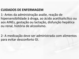 CUIDADOS DE ENFERMAGEM
1- Antes da administração avalie, reação de
hipersensibilidade à droga, ao ácido acetilsalicílico ou
aos AINEs, gestação ou lactação, disfunção hepática
ou renal, história de alcoolismo.
2- A medicação deve ser administrada com alimentos
para evitar desconforto GI.
 