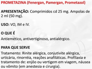 PROMETAZINA (Fenergan, Pamergan, Prometazol)
APRESENTAÇÃO: Comprimidos cd 25 mg. Ampolas de
2 ml (50 mg).
USO: VO, IM e IV.
O QUE É
Antiemético, antivertiginoso, antialérgico.
PARA QUE SERVE
Tratamento: Rinite alérgica, conjutivite alérgica,
urticária, rinorréia, reações anafiláticas. Profilaxia e
tratamento de: enjôo ou vertigem em viagem, náusea
ou vômito (em anestesia e cirurgia).
 
