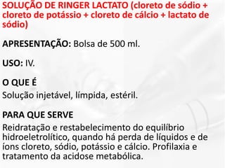 SOLUÇÃO DE RINGER LACTATO (cloreto de sódio +
cloreto de potássio + cloreto de cálcio + lactato de
sódio)
APRESENTAÇÃO: Bolsa de 500 ml.
USO: IV.
O QUE É
Solução injetável, límpida, estéril.
PARA QUE SERVE
Reidratação e restabelecimento do equilíbrio
hidroeletrolítico, quando há perda de líquidos e de
íons cloreto, sódio, potássio e cálcio. Profilaxia e
tratamento da acidose metabólica.
 