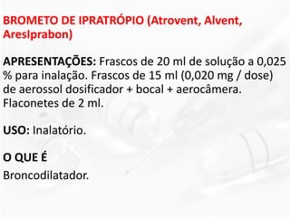 BROMETO DE IPRATRÓPIO (Atrovent, Alvent,
AresIprabon)
APRESENTAÇÕES: Frascos de 20 ml de solução a 0,025
% para inalação. Frascos de 15 ml (0,020 mg / dose)
de aerossol dosificador + bocal + aerocâmera.
Flaconetes de 2 ml.
USO: Inalatório.
O QUE É
Broncodilatador.
 