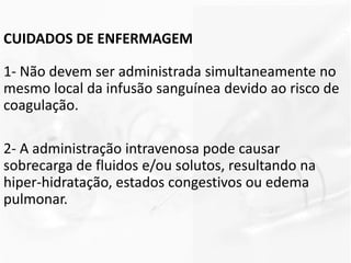 CUIDADOS DE ENFERMAGEM
1- Não devem ser administrada simultaneamente no
mesmo local da infusão sanguínea devido ao risco de
coagulação.
2- A administração intravenosa pode causar
sobrecarga de fluidos e/ou solutos, resultando na
hiper-hidratação, estados congestivos ou edema
pulmonar.
 