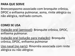PARA QUE SERVE
Broncoespasmo associado com bronquite crônica,
DPOC e enfisema pulmonar, asma, rinite alérgica ou
não alérgica, resfriado comum.
COMO SE USA
Inalação oral (aerossol): Bronquite crônica, DPOC,
enfisema pulmonar.
Inalação oral (solução para inalação): Bronquite
crônica, DPOC, enfisema pulmonar
Uso nasal (no nariz): Rinorréia associada com rinite
alérgica ou não alérgica:
 