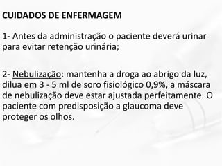 CUIDADOS DE ENFERMAGEM
1- Antes da administração o paciente deverá urinar
para evitar retenção urinária;
2- Nebulização: mantenha a droga ao abrigo da luz,
dilua em 3 - 5 ml de soro fisiológico 0,9%, a máscara
de nebulização deve estar ajustada perfeitamente. O
paciente com predisposição a glaucoma deve
proteger os olhos.
 