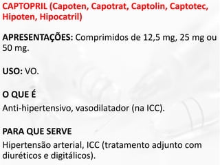 CAPTOPRIL (Capoten, Capotrat, Captolin, Captotec,
Hipoten, Hipocatril)
APRESENTAÇÕES: Comprimidos de 12,5 mg, 25 mg ou
50 mg.
USO: VO.
O QUE É
Anti-hipertensivo, vasodilatador (na ICC).
PARA QUE SERVE
Hipertensão arterial, ICC (tratamento adjunto com
diuréticos e digitálicos).
 