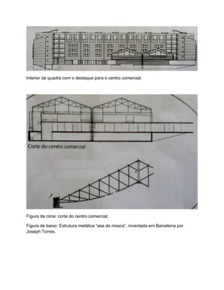 Interior da quadra com o destaque para o centro comercial.




Figura de cima: corte do centro comercial;

Figura de baixo: Estrutura metálica “asa de mosca”, inventada em Barcelona por
Joseph Torres.
 