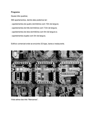 Programa

Quase três quadras;

560 apartamentos, dentre eles podemos ter:

- apartamentos de quatro dormitórios com 10m de largura;

- apartamentos de três dormitórios com 7,5m de largura;

- apartamentos de dois dormitórios com 6m de largura e;

- apartamentos duplex com 5m de largura.



Edifício comercial onde se encontra 32 lojas, bares e restaurante.




Vista aérea das três “Manzanas”.
 