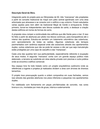 Descrição Geral da Obra.

Integrando parte do projeto para as Olimpíadas de 92, três “manzanas” são projetadas
a partir do conceito tradicional da maçã com pátio central ajardinado com uma área
arborizada que atravessa e se conecta com o edifício e seu entorno. Foram estudados
varias opções para irem além da tradicional Maçã de Cerdá e enriquece-la. Então
primeiro, tornar-se independentes seis blocos sudeste de canto, e destacar a criação
destes edifícios em torres de formas de canto.

A proposta visou romper a continuidade dos edifícios que dão frente para o mar. E isso
foi feito a partir de aberturas por pilotis nos blocos contínuos, para transparência até o
interior das quadras. Estudou-se também um tratamento volumétrico das coberturas,
com aproveitamento de todas as saídas. Algumas coberturas são terraços
pavimentados com cerâmica especial onde são acessíveis através dos apartamentos
duplex, outras coberturas que não se pode ter acesso a não ser que seja manutenção
estão protegidas por uma capa de cascalho e das “mariposas”.

Cada uma das quadras tem sua particularidade, especialmente referente á ocupação
de seus miolos. A segunda “manzana” conta com um grande espaço público mais
elaborado, a terceira se subdivide em área aberta privada com piscinas e outra pública
onde se encontra o edifício comercial.

Seu espaço livre foi todo tratado como um projeto arquitetônico autônomo onde as
referências a lugares e projetos já realizados dividem a área com árvores de diversos
tamanhos.

O projeto teve preocupação quanto a ordem compositiva em suas fachadas, vemos
isso através das grandes aberturas nos pisos inferiores e pequenas nos apartamentos
duplex.

Foi viabilizada com fechamento em peças pré-fabricadas de concreto, nas cores
branca e cru, montadas por meio de gruas, interna e externamente
 