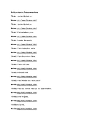 Indicação das fotos/desenhos

Título: Jardim Botânico.1

Fonte:http://www.ferrater.com/

Título: Jardim Botânico.2

Fonte:http://www.ferrater.com/

Título: Fachada Aeroporto.

Fonte:http://www.ferrater.com/

Título: Interior Aeroporto.

Fonte:http://www.ferrater.com/

Título: Vista Lateral da sede.

Fonte:http://www.ferrater.com/

Título: Vista Frontal da Sede.

Fonte:http://www.ferrater.com/

Título: Vistas da torre.

Fonte:http://www.ferrater.com/

Título: Planta Baixa.

Fonte:http://www.ferrater.com/

Título: Vista Aérea das “manzanas”.

Fonte:http://www.ferrater.com/

Título: Vista do pátio e vista da rua dos detalhes.

Fonte:http://www.ferrater.com/

Título:Vista do pátio.

Fonte:http://www.ferrater.com/

Título:Maquete.

Fonte:http://www.ferrater.com/
 