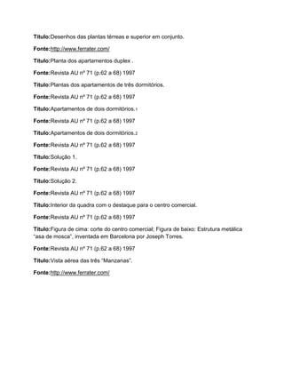 Título:Desenhos das plantas térreas e superior em conjunto.

Fonte:http://www.ferrater.com/

Título:Planta dos apartamentos duplex .

Fonte:Revista AU nº 71 (p.62 a 68) 1997

Título:Plantas dos apartamentos de três dormitórios.

Fonte:Revista AU nº 71 (p.62 a 68) 1997

Título:Apartamentos de dois dormitórios.1

Fonte:Revista AU nº 71 (p.62 a 68) 1997

Título:Apartamentos de dois dormitórios.2

Fonte:Revista AU nº 71 (p.62 a 68) 1997

Título:Solução 1.

Fonte:Revista AU nº 71 (p.62 a 68) 1997

Título:Solução 2.

Fonte:Revista AU nº 71 (p.62 a 68) 1997

Título:Interior da quadra com o destaque para o centro comercial.

Fonte:Revista AU nº 71 (p.62 a 68) 1997

Título:Figura de cima: corte do centro comercial; Figura de baixo: Estrutura metálica
“asa de mosca”, inventada em Barcelona por Joseph Torres.

Fonte:Revista AU nº 71 (p.62 a 68) 1997

Título:Vista aérea das três “Manzanas”.

Fonte:http://www.ferrater.com/
 