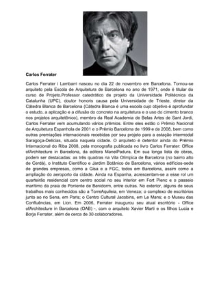 Carlos Ferrater

Carlos Ferrater i Lambarri nasceu no dia 22 de novembro em Barcelona. Tornou-se
arquiteto pela Escola de Arquitetura de Barcelona no ano de 1971, onde é titular do
curso de Projeto.Professor catedrático de projeto da Universidade Politécnica da
Catalunha (UPC), doutor honoris causa pela Universidade de Trieste, diretor da
Cátedra Blanca de Barcelona (Cátedra Blanca é uma escola cujo objetivo é aprofundar
o estudo, a aplicação e a difusão do concreto na arquitetura e o uso do cimento branco
nos projetos arquitetônico), membro da Real Academia de Belas Artes de Sant Jordi,
Carlos Ferrater vem acumulando vários prêmios. Entre eles estão o Prêmio Nacional
de Arquitetura Espanhola de 2001 e o Prêmio Barcelona de 1999 e de 2008, bem como
outras premiações internacionais recebidas por seu projeto para a estação intermodal
Saragoça-Delicias, situada naquela cidade. O arquiteto é detentor ainda do Prêmio
Internacional do Riba 2008, pela monografia publicada no livro Carlos Ferrater: Office
ofArchitecture in Barcelona, da editora ManelPadura. Em sua longa lista de obras,
podem ser destacadas: as três quadras na Vila Olímpica de Barcelona (no bairro alto
de Cerdá), o Instituto Científico e Jardim Botânico de Barcelona, vários edifícios-sede
de grandes empresas, como a Gisa e a FGC, todos em Barcelona, assim como a
ampliação do aeroporto da cidade. Ainda na Espanha, acrescentam-se a esse rol um
quarteirão residencial com centro social no seu interior em Fort Pienc e o passeio
marítimo da praia de Poniente de Benidorm, entre outras. No exterior, alguns de seus
trabalhos mais conhecidos são a TorreAquileia, em Veneza; o complexo de escritórios
junto ao rio Sena, em Paris; o Centro Cultural Jacobins, em Le Mans; e o Museu das
Confluências, em Lion. Em 2006, Ferrater inaugurou seu atual escritório - Office
ofArchitecture in Barcelona (OAB) -, com o arquiteto Xavier Marti e os filhos Lucia e
Borja Ferrater, além de cerca de 30 colaboradores.
 