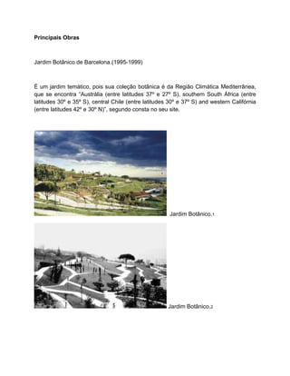 Principais Obras



Jardim Botânico de Barcelona.(1995-1999)



É um jardim temático, pois sua coleção botânica é da Região Climática Mediterrânea,
que se encontra “Austrália (entre latitudes 37º e 27º S), southern South África (entre
latitudes 30º e 35º S), central Chile (entre latitudes 30º e 37º S) and western Califórnia
(entre latitudes 42º e 30º N)”, segundo consta no seu site.




                                                       Jardim Botânico.1




                                                      Jardim Botânico.2
 