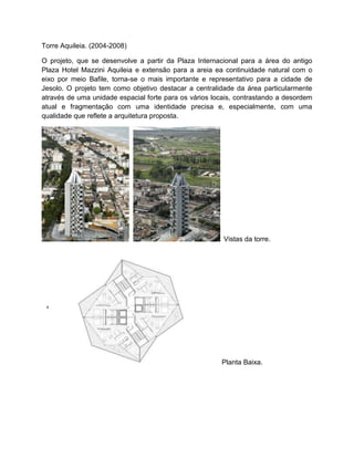 Torre Aquileia. (2004-2008)

O projeto, que se desenvolve a partir da Plaza Internacional para a área do antigo
Plaza Hotel Mazzini Aquileia e extensão para a areia ea continuidade natural com o
eixo por meio Bafile, torna-se o mais importante e representativo para a cidade de
Jesolo. O projeto tem como objetivo destacar a centralidade da área particularmente
através de uma unidade espacial forte para os vários locais, contrastando a desordem
atual e fragmentação com uma identidade precisa e, especialmente, com uma
qualidade que reflete a arquitetura proposta.




                                                        Vistas da torre.




                                                       Planta Baixa.
 