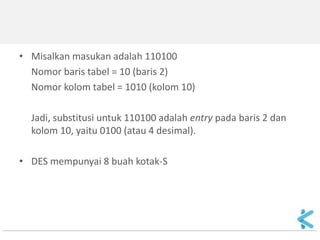 •Misalkan masukan adalah 110100 
Nomor baris tabel = 10 (baris 2) 
Nomor kolom tabel = 1010 (kolom 10) 
Jadi, substitusi untuk 110100 adalah entry pada baris 2 dan kolom 10, yaitu 0100 (atau 4 desimal). 
•DES mempunyai 8 buah kotak-S 
 