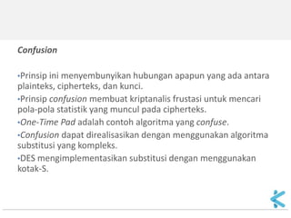 Confusion 
•Prinsip ini menyembunyikan hubungan apapun yang ada antara plainteks, cipherteks, dan kunci. 
•Prinsip confusion membuat kriptanalis frustasi untuk mencari pola-pola statistik yang muncul pada cipherteks. 
•One-Time Pad adalah contoh algoritma yang confuse. 
•Confusion dapat direalisasikan dengan menggunakan algoritma substitusi yang kompleks. 
•DES mengimplementasikan substitusi dengan menggunakan kotak-S.  