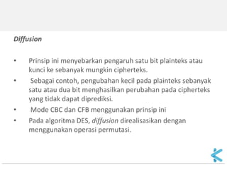 Diffusion 
•Prinsip ini menyebarkan pengaruh satu bit plainteks atau kunci ke sebanyak mungkin cipherteks. 
• Sebagai contoh, pengubahan kecil pada plainteks sebanyak satu atau dua bit menghasilkan perubahan pada cipherteks yang tidak dapat diprediksi. 
• Mode CBC dan CFB menggunakan prinsip ini 
•Pada algoritma DES, diffusion direalisasikan dengan menggunakan operasi permutasi.  
