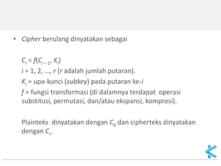 •Cipher berulang dinyatakan sebagai 
Ci = f(Ci – 1, Ki) 
i = 1, 2, …, r (r adalah jumlah putaran). 
Ki = upa-kunci (subkey) pada putaran ke-i 
f = fungsi transformasi (di dalamnya terdapat operasi substitusi, permutasi, dan/atau ekspansi, kompresi). 
Plainteks dinyatakan dengan C0 dan cipherteks dinyatakan dengan Cr. 
 