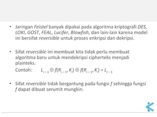 •Jaringan Feistel banyak dipakai pada algoritma kriptografi DES, LOKI, GOST, FEAL, Lucifer, Blowfish, dan lain-lain karena model ini bersifat reversible untuk proses enkripsi dan dekripsi. 
•Sifat reversible ini membuat kita tidak perlu membuat algoritma baru untuk mendekripsi cipherteks menjadi plainteks. 
Contoh: Li – 1  f(Ri – 1, Ki)  f(Ri – 1, Ki) = Li – 1 
•Sifat reversible tidak bergantung pada fungsi f sehingga fungsi f dapat dibuat serumit mungkin. 
 