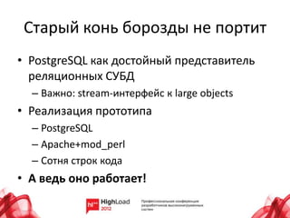 Старый конь борозды не портит
• PostgreSQL как достойный представитель
  реляционных СУБД
  – Важно: stream-интерфейс к large objects
• Реализация прототипа
  – PostgreSQL
  – Apache+mod_perl
  – Сотня строк кода
• А ведь оно работает!
 