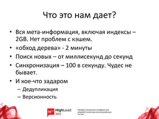 Что это нам дает?
• Вся мета-информация, включая индексы –
  2GB. Нет проблем с кэшем.
• «обход дерева» - 2 минуты
• Поиск новых – от миллисекунд до секунд
• Синхронизация – 100 в секунду. Чудес не
  бывает.
• И кое-что задаром
  – Дедупликация
  – Версионность
 