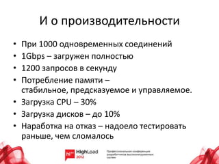 И о производительности
• При 1000 одновременных соединений
• 1Gbps – загружен полностью
• 1200 запросов в секунду
• Потребление памяти –
  стабильное, предсказуемое и управляемое.
• Загрузка CPU – 30%
• Загрузка дисков – до 10%
• Наработка на отказ – надоело тестировать
  раньше, чем сломалось
 