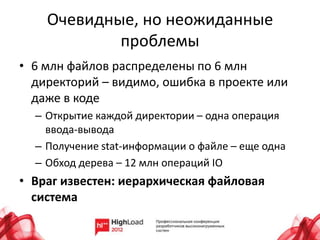 Очевидные, но неожиданные
            проблемы
• 6 млн файлов распределены по 6 млн
  директорий – видимо, ошибка в проекте или
  даже в коде
  – Открытие каждой директории – одна операция
    ввода-вывода
  – Получение stat-информации о файле – еще одна
  – Обход дерева – 12 млн операций IO
• Враг известен: иерархическая файловая
  система
 