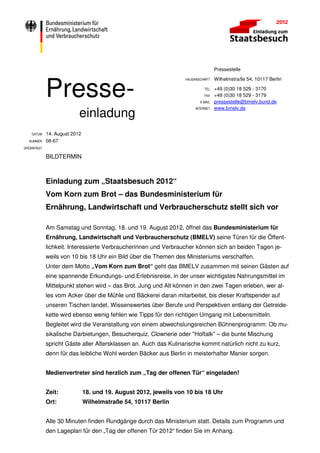 Pressestelle




             Presse-
                                                                   HAUSANSCHRIFT   Wilhelmstraße 54, 10117 Berlin

                                                                             TEL   +49 (0)30 18 529 - 3170
                                                                             FAX   +49 (0)30 18 529 - 3179
                                                                          E-MAIL   pressestelle@bmelv.bund.de

                           einladung
                                                                        INTERNET   www.bmelv.de




    DATUM    14. August 2012
  NUMMER     08-67
SPERRFRIST

             BILDTERMIN



             Einladung zum „Staatsbesuch 2012“
             Vom Korn zum Brot – das Bundesministerium für
             Ernährung, Landwirtschaft und Verbraucherschutz stellt sich vor

             Am Samstag und Sonntag, 18. und 19. August 2012, öffnet das Bundesministerium für
             Ernährung, Landwirtschaft und Verbraucherschutz (BMELV) seine Türen für die Öffent-
             lichkeit. Interessierte Verbraucherinnen und Verbraucher können sich an beiden Tagen je-
             weils von 10 bis 18 Uhr ein Bild über die Themen des Ministeriums verschaffen.
             Unter dem Motto „Vom Korn zum Brot“ geht das BMELV zusammen mit seinen Gästen auf
             eine spannende Erkundungs- und Erlebnisreise, in der unser wichtigstes Nahrungsmittel im
             Mittelpunkt stehen wird – das Brot. Jung und Alt können in den zwei Tagen erleben, wer al-
             les vom Acker über die Mühle und Bäckerei daran mitarbeitet, bis dieser Kraftspender auf
             unseren Tischen landet. Wissenswertes über Berufe und Perspektiven entlang der Getreide-
             kette wird ebenso wenig fehlen wie Tipps für den richtigen Umgang mit Lebensmitteln.
             Begleitet wird die Veranstaltung von einem abwechslungsreichen Bühnenprogramm: Ob mu-
             sikalische Darbietungen, Besucherquiz, Clownerie oder "Hoftalk" – die bunte Mischung
             spricht Gäste aller Altersklassen an. Auch das Kulinarische kommt natürlich nicht zu kurz,
             denn für das leibliche Wohl werden Bäcker aus Berlin in meisterhafter Manier sorgen.


             Medienvertreter sind herzlich zum „Tag der offenen Tür“ eingeladen!


             Zeit:             18. und 19. August 2012, jeweils von 10 bis 18 Uhr
             Ort:              Wilhelmstraße 54, 10117 Berlin


             Alle 30 Minuten finden Rundgänge durch das Ministerium statt. Details zum Programm und
             den Lageplan für den „Tag der offenen Tür 2012“ finden Sie im Anhang.
 