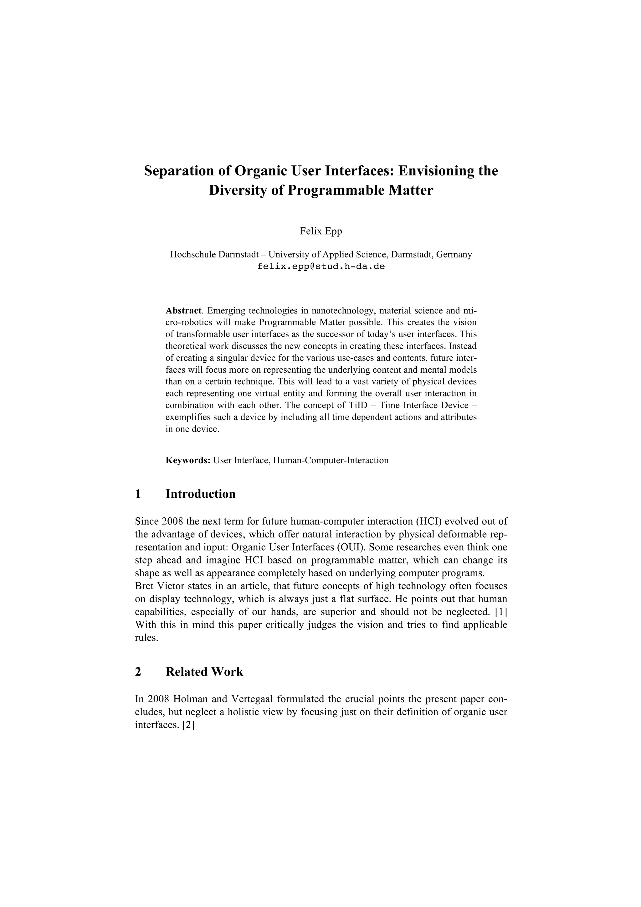 Separation of Organic User Interfaces: Envisioning the
             Diversity of Programmable Matter

                                          Felix Epp

        Hochschule Darmstadt – University of Applied Science, Darmstadt, Germany
                           felix.epp@stud.h-da.de



       Abstract. Emerging technologies in nanotechnology, material science and mi-
       cro-robotics will make Programmable Matter possible. This creates the vision
       of transformable user interfaces as the successor of today’s user interfaces. This
       theoretical work discusses the new concepts in creating these interfaces. Instead
       of creating a singular device for the various use-cases and contents, future inter-
       faces will focus more on representing the underlying content and mental models
       than on a certain technique. This will lead to a vast variety of physical devices
       each representing one virtual entity and forming the overall user interaction in
       combination with each other. The concept of TiID – Time Interface Device –
       exemplifies such a device by including all time dependent actions and attributes
       in one device.


       Keywords: User Interface, Human-Computer-Interaction


1      Introduction

Since 2008 the next term for future human-computer interaction (HCI) evolved out of
the advantage of devices, which offer natural interaction by physical deformable rep-
resentation and input: Organic User Interfaces (OUI). Some researches even think one
step ahead and imagine HCI based on programmable matter, which can change its
shape as well as appearance completely based on underlying computer programs.
Bret Victor states in an article, that future concepts of high technology often focuses
on display technology, which is always just a flat surface. He points out that human
capabilities, especially of our hands, are superior and should not be neglected. [1]
With this in mind this paper critically judges the vision and tries to find applicable
rules.


2      Related Work

In 2008 Holman and Vertegaal formulated the crucial points the present paper con-
cludes, but neglect a holistic view by focusing just on their definition of organic user
interfaces. [2]
 