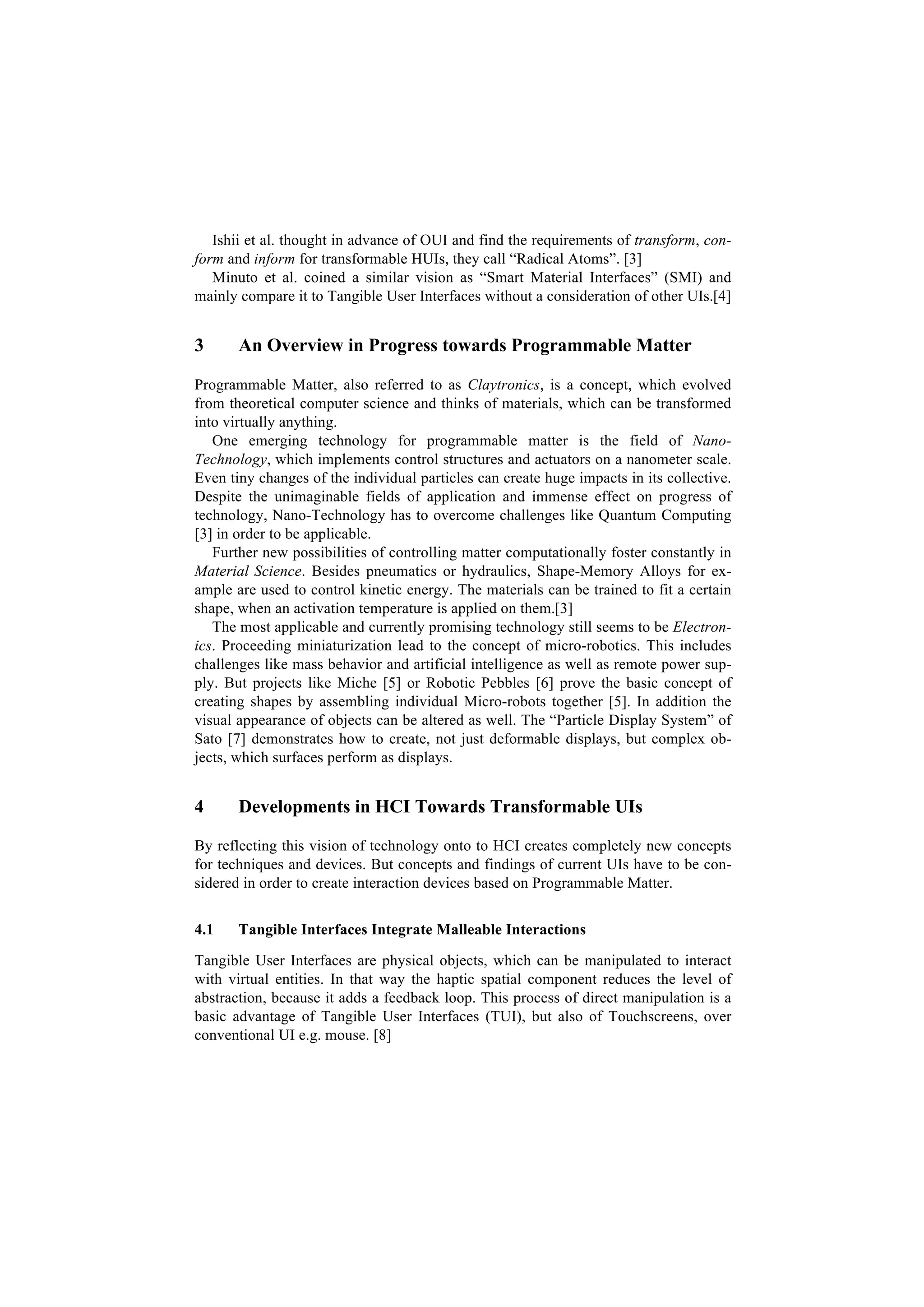 Ishii et al. thought in advance of OUI and find the requirements of transform, con-
form and inform for transformable HUIs, they call “Radical Atoms”. [3]
   Minuto et al. coined a similar vision as “Smart Material Interfaces” (SMI) and
mainly compare it to Tangible User Interfaces without a consideration of other UIs.[4]


3      An Overview in Progress towards Programmable Matter

Programmable Matter, also referred to as Claytronics, is a concept, which evolved
from theoretical computer science and thinks of materials, which can be transformed
into virtually anything.
   One emerging technology for programmable matter is the field of Nano-
Technology, which implements control structures and actuators on a nanometer scale.
Even tiny changes of the individual particles can create huge impacts in its collective.
Despite the unimaginable fields of application and immense effect on progress of
technology, Nano-Technology has to overcome challenges like Quantum Computing
[3] in order to be applicable.
   Further new possibilities of controlling matter computationally foster constantly in
Material Science. Besides pneumatics or hydraulics, Shape-Memory Alloys for ex-
ample are used to control kinetic energy. The materials can be trained to fit a certain
shape, when an activation temperature is applied on them.[3]
   The most applicable and currently promising technology still seems to be Electron-
ics. Proceeding miniaturization lead to the concept of micro-robotics. This includes
challenges like mass behavior and artificial intelligence as well as remote power sup-
ply. But projects like Miche [5] or Robotic Pebbles [6] prove the basic concept of
creating shapes by assembling individual Micro-robots together [5]. In addition the
visual appearance of objects can be altered as well. The “Particle Display System” of
Sato [7] demonstrates how to create, not just deformable displays, but complex ob-
jects, which surfaces perform as displays.


4      Developments in HCI Towards Transformable UIs

By reflecting this vision of technology onto to HCI creates completely new concepts
for techniques and devices. But concepts and findings of current UIs have to be con-
sidered in order to create interaction devices based on Programmable Matter.


4.1    Tangible Interfaces Integrate Malleable Interactions

Tangible User Interfaces are physical objects, which can be manipulated to interact
with virtual entities. In that way the haptic spatial component reduces the level of
abstraction, because it adds a feedback loop. This process of direct manipulation is a
basic advantage of Tangible User Interfaces (TUI), but also of Touchscreens, over
conventional UI e.g. mouse. [8]
 