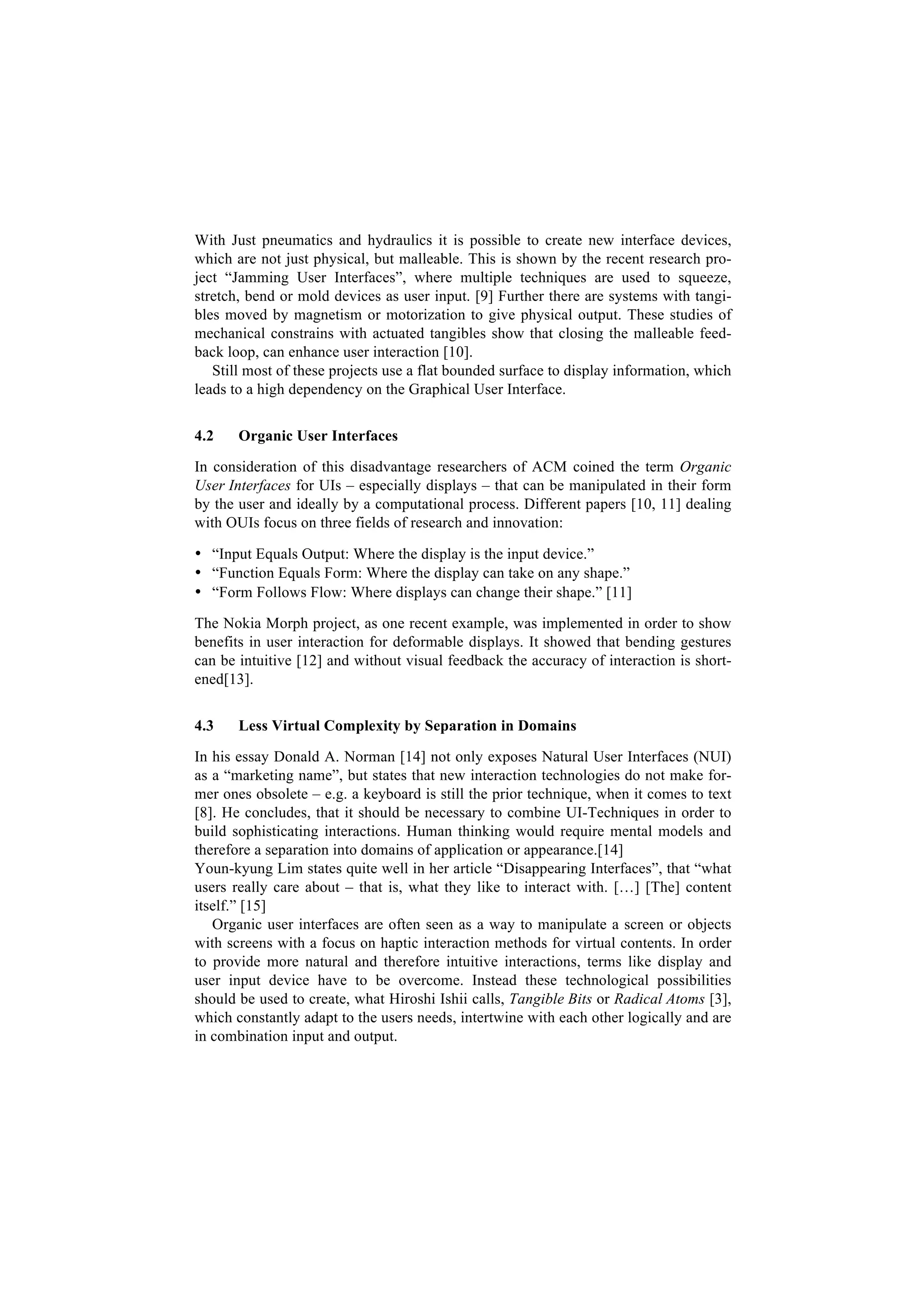 With Just pneumatics and hydraulics it is possible to create new interface devices,
which are not just physical, but malleable. This is shown by the recent research pro-
ject “Jamming User Interfaces”, where multiple techniques are used to squeeze,
stretch, bend or mold devices as user input. [9] Further there are systems with tangi-
bles moved by magnetism or motorization to give physical output. These studies of
mechanical constrains with actuated tangibles show that closing the malleable feed-
back loop, can enhance user interaction [10].
   Still most of these projects use a flat bounded surface to display information, which
leads to a high dependency on the Graphical User Interface.


4.2    Organic User Interfaces

In consideration of this disadvantage researchers of ACM coined the term Organic
User Interfaces for UIs – especially displays – that can be manipulated in their form
by the user and ideally by a computational process. Different papers [10, 11] dealing
with OUIs focus on three fields of research and innovation:

• “Input Equals Output: Where the display is the input device.”
• “Function Equals Form: Where the display can take on any shape.”
• “Form Follows Flow: Where displays can change their shape.” [11]

The Nokia Morph project, as one recent example, was implemented in order to show
benefits in user interaction for deformable displays. It showed that bending gestures
can be intuitive [12] and without visual feedback the accuracy of interaction is short-
ened[13].


4.3    Less Virtual Complexity by Separation in Domains

In his essay Donald A. Norman [14] not only exposes Natural User Interfaces (NUI)
as a “marketing name”, but states that new interaction technologies do not make for-
mer ones obsolete – e.g. a keyboard is still the prior technique, when it comes to text
[8]. He concludes, that it should be necessary to combine UI-Techniques in order to
build sophisticating interactions. Human thinking would require mental models and
therefore a separation into domains of application or appearance.[14]
Youn-kyung Lim states quite well in her article “Disappearing Interfaces”, that “what
users really care about – that is, what they like to interact with. […] [The] content
itself.” [15]
   Organic user interfaces are often seen as a way to manipulate a screen or objects
with screens with a focus on haptic interaction methods for virtual contents. In order
to provide more natural and therefore intuitive interactions, terms like display and
user input device have to be overcome. Instead these technological possibilities
should be used to create, what Hiroshi Ishii calls, Tangible Bits or Radical Atoms [3],
which constantly adapt to the users needs, intertwine with each other logically and are
in combination input and output.
 