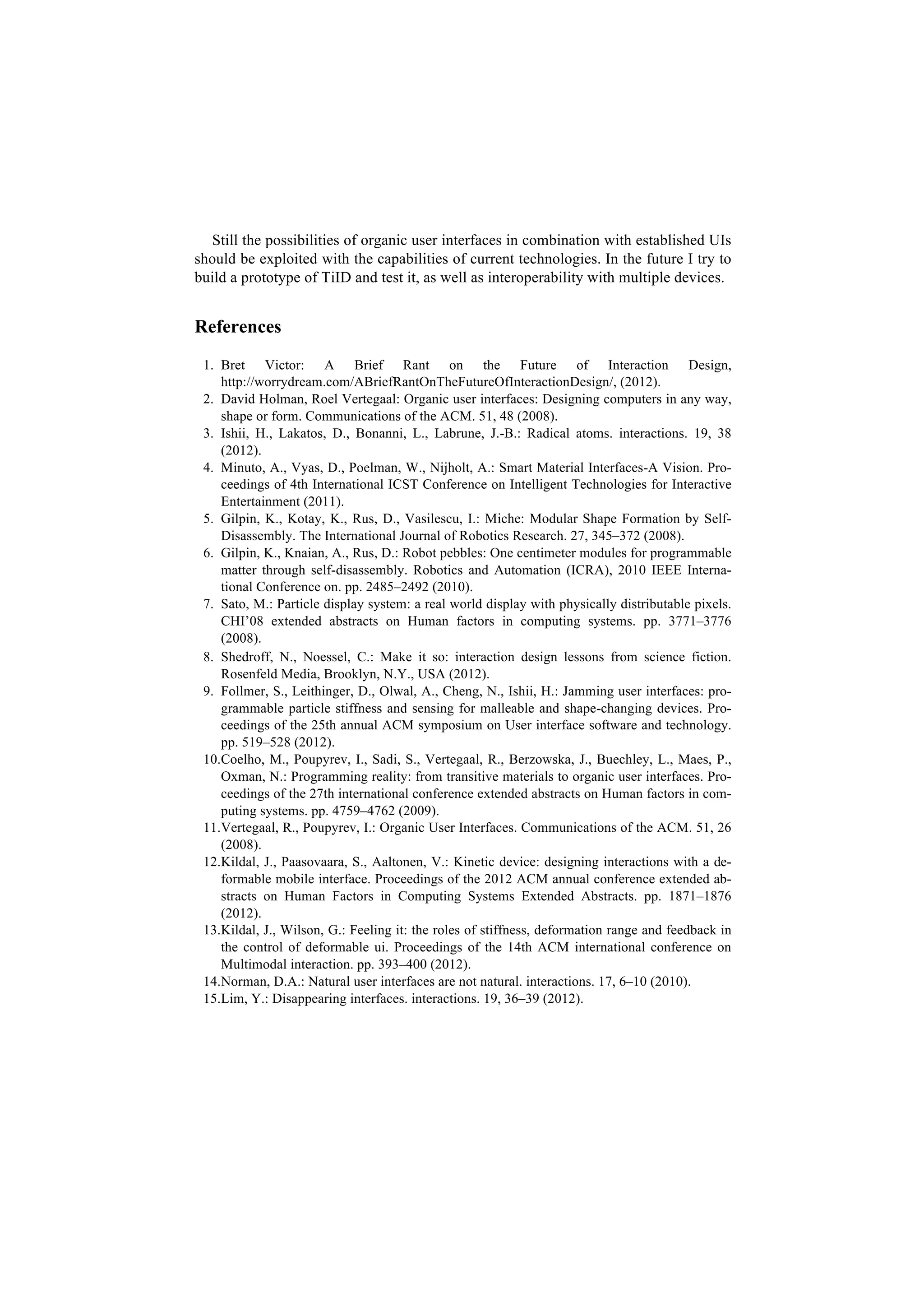 Still the possibilities of organic user interfaces in combination with established UIs
should be exploited with the capabilities of current technologies. In the future I try to
build a prototype of TiID and test it, as well as interoperability with multiple devices.


References
 1. Bret Victor: A Brief Rant on the Future of Interaction Design,
    http://worrydream.com/ABriefRantOnTheFutureOfInteractionDesign/, (2012).
 2. David Holman, Roel Vertegaal: Organic user interfaces: Designing computers in any way,
    shape or form. Communications of the ACM. 51, 48 (2008).
 3. Ishii, H., Lakatos, D., Bonanni, L., Labrune, J.-B.: Radical atoms. interactions. 19, 38
    (2012).
 4. Minuto, A., Vyas, D., Poelman, W., Nijholt, A.: Smart Material Interfaces-A Vision. Pro-
    ceedings of 4th International ICST Conference on Intelligent Technologies for Interactive
    Entertainment (2011).
 5. Gilpin, K., Kotay, K., Rus, D., Vasilescu, I.: Miche: Modular Shape Formation by Self-
    Disassembly. The International Journal of Robotics Research. 27, 345–372 (2008).
 6. Gilpin, K., Knaian, A., Rus, D.: Robot pebbles: One centimeter modules for programmable
    matter through self-disassembly. Robotics and Automation (ICRA), 2010 IEEE Interna-
    tional Conference on. pp. 2485–2492 (2010).
 7. Sato, M.: Particle display system: a real world display with physically distributable pixels.
    CHI’08 extended abstracts on Human factors in computing systems. pp. 3771–3776
    (2008).
 8. Shedroff, N., Noessel, C.: Make it so : interaction design lessons from science fiction.
    Rosenfeld Media, Brooklyn, N.Y., USA (2012).
 9. Follmer, S., Leithinger, D., Olwal, A., Cheng, N., Ishii, H.: Jamming user interfaces: pro-
    grammable particle stiffness and sensing for malleable and shape-changing devices. Pro-
    ceedings of the 25th annual ACM symposium on User interface software and technology.
    pp. 519–528 (2012).
 10.Coelho, M., Poupyrev, I., Sadi, S., Vertegaal, R., Berzowska, J., Buechley, L., Maes, P.,
    Oxman, N.: Programming reality: from transitive materials to organic user interfaces. Pro-
    ceedings of the 27th international conference extended abstracts on Human factors in com-
    puting systems. pp. 4759–4762 (2009).
 11.Vertegaal, R., Poupyrev, I.: Organic User Interfaces. Communications of the ACM. 51, 26
    (2008).
 12.Kildal, J., Paasovaara, S., Aaltonen, V.: Kinetic device: designing interactions with a de-
    formable mobile interface. Proceedings of the 2012 ACM annual conference extended ab-
    stracts on Human Factors in Computing Systems Extended Abstracts. pp. 1871–1876
    (2012).
 13.Kildal, J., Wilson, G.: Feeling it: the roles of stiffness, deformation range and feedback in
    the control of deformable ui. Proceedings of the 14th ACM international conference on
    Multimodal interaction. pp. 393–400 (2012).
 14.Norman, D.A.: Natural user interfaces are not natural. interactions. 17, 6–10 (2010).
 15.Lim, Y.: Disappearing interfaces. interactions. 19, 36–39 (2012).
 