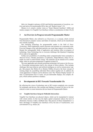 Ishii et al. thought in advance of OUI and find the requirements of transform, con-
form and inform for transformable HUIs, they call “Radical Atoms”. [3]
   Minuto et al. coined a similar vision as “Smart Material Interfaces” (SMI) and
mainly compare it to Tangible User Interfaces without a consideration of other UIs.[4]


3      An Overview in Progress towards Programmable Matter

Programmable Matter, also referred to as Claytronics, is a concept, which evolved
from theoretical computer science and thinks of materials, which can be transformed
into virtually anything.
   One emerging technology for programmable matter is the field of Nano-
Technology, which implements control structures and actuators on a nanometer scale.
Even tiny changes of the individual particles can create huge impacts in its collective.
Despite the unimaginable fields of application and immense effect on progress of
technology, Nano-Technology has to overcome challenges like Quantum Computing
[3] in order to be applicable.
   Further new possibilities of controlling matter computationally foster constantly in
Material Science. Besides pneumatics or hydraulics, Shape-Memory Alloys for ex-
ample are used to control kinetic energy. The materials can be trained to fit a certain
shape, when an activation temperature is applied on them.[3]
   The most applicable and currently promising technology still seems to be Electron-
ics. Proceeding miniaturization lead to the concept of micro-robotics. This includes
challenges like mass behavior and artificial intelligence as well as remote power sup-
ply. But projects like Miche [5] or Robotic Pebbles [6] prove the basic concept of
creating shapes by assembling individual Micro-robots together [5]. In addition the
visual appearance of objects can be altered as well. The “Particle Display System” of
Sato [7] demonstrates how to create, not just deformable displays, but complex ob-
jects, which surfaces perform as displays.


4      Developments in HCI Towards Transformable UIs

By reflecting this vision of technology onto to HCI creates completely new concepts
for techniques and devices. But concepts and findings of current UIs have to be con-
sidered in order to create interaction devices based on Programmable Matter.


4.1    Tangible Interfaces Integrate Malleable Interactions

Tangible User Interfaces are physical objects, which can be manipulated to interact
with virtual entities. In that way the haptic spatial component reduces the level of
abstraction, because it adds a feedback loop. This process of direct manipulation is a
basic advantage of Tangible User Interfaces (TUI), but also of Touchscreens, over
conventional UI e.g. mouse. [8]
 
