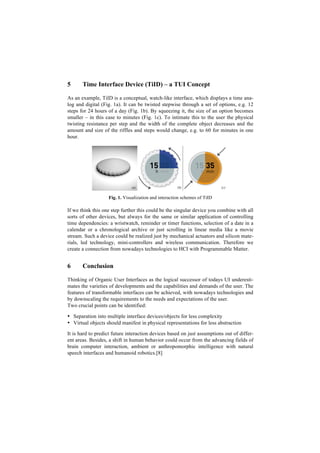 5      Time Interface Device (TiID) – a TUI Concept

As an example, TiID is a conceptual, watch-like interface, which displays a time ana-
log and digital (Fig. 1a). It can be twisted stepwise through a set of options, e.g. 12
steps for 24 hours of a day (Fig. 1b). By squeezing it, the size of an option becomes
smaller – in this case to minutes (Fig. 1c). To intimate this to the user the physical
twisting resistance per step and the width of the complete object decreases and the
amount and size of the riffles and steps would change, e.g. to 60 for minutes in one
hour.




                   Fig. 1. Visualization and interaction schemes of TiID

If we think this one step further this could be the singular device you combine with all
sorts of other devices, but always for the same or similar application of controlling
time dependencies: a wristwatch, reminder or timer functions, selection of a date in a
calendar or a chronological archive or just scrolling in linear media like a movie
stream. Such a device could be realized just by mechanical actuators and silicon mate-
rials, led technology, mini-controllers and wireless communication. Therefore we
create a connection from nowadays technologies to HCI with Programmable Matter.


6      Conclusion

Thinking of Organic User Interfaces as the logical successor of todays UI underesti-
mates the varieties of developments and the capabilities and demands of the user. The
features of transformable interfaces can be achieved, with nowadays technologies and
by downscaling the requirements to the needs and expectations of the user.
Two crucial points can be identified:

• Separation into multiple interface devices/objects for less complexity
• Virtual objects should manifest in physical representations for less abstraction

It is hard to predict future interaction devices based on just assumptions out of differ-
ent areas. Besides, a shift in human behavior could occur from the advancing fields of
brain computer interaction, ambient or anthropomorphic intelligence with natural
speech interfaces and humanoid robotics.[8]
 