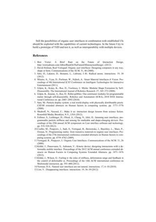 Still the possibilities of organic user interfaces in combination with established UIs
should be exploited with the capabilities of current technologies. In the future I try to
build a prototype of TiID and test it, as well as interoperability with multiple devices.


References
 1. Bret Victor: A Brief Rant on the Future of Interaction Design,
    http://worrydream.com/ABriefRantOnTheFutureOfInteractionDesign/, (2012).
 2. David Holman, Roel Vertegaal: Organic user interfaces: Designing computers in any way,
    shape or form. Communications of the ACM. 51, 48 (2008).
 3. Ishii, H., Lakatos, D., Bonanni, L., Labrune, J.-B.: Radical atoms. interactions. 19, 38
    (2012).
 4. Minuto, A., Vyas, D., Poelman, W., Nijholt, A.: Smart Material Interfaces-A Vision. Pro-
    ceedings of 4th International ICST Conference on Intelligent Technologies for Interactive
    Entertainment (2011).
 5. Gilpin, K., Kotay, K., Rus, D., Vasilescu, I.: Miche: Modular Shape Formation by Self-
    Disassembly. The International Journal of Robotics Research. 27, 345–372 (2008).
 6. Gilpin, K., Knaian, A., Rus, D.: Robot pebbles: One centimeter modules for programmable
    matter through self-disassembly. Robotics and Automation (ICRA), 2010 IEEE Interna-
    tional Conference on. pp. 2485–2492 (2010).
 7. Sato, M.: Particle display system: a real world display with physically distributable pixels.
    CHI’08 extended abstracts on Human factors in computing systems. pp. 3771–3776
    (2008).
 8. Shedroff, N., Noessel, C.: Make it so : interaction design lessons from science fiction.
    Rosenfeld Media, Brooklyn, N.Y., USA (2012).
 9. Follmer, S., Leithinger, D., Olwal, A., Cheng, N., Ishii, H.: Jamming user interfaces: pro-
    grammable particle stiffness and sensing for malleable and shape-changing devices. Pro-
    ceedings of the 25th annual ACM symposium on User interface software and technology.
    pp. 519–528 (2012).
 10.Coelho, M., Poupyrev, I., Sadi, S., Vertegaal, R., Berzowska, J., Buechley, L., Maes, P.,
    Oxman, N.: Programming reality: from transitive materials to organic user interfaces. Pro-
    ceedings of the 27th international conference extended abstracts on Human factors in com-
    puting systems. pp. 4759–4762 (2009).
 11.Vertegaal, R., Poupyrev, I.: Organic User Interfaces. Communications of the ACM. 51, 26
    (2008).
 12.Kildal, J., Paasovaara, S., Aaltonen, V.: Kinetic device: designing interactions with a de-
    formable mobile interface. Proceedings of the 2012 ACM annual conference extended ab-
    stracts on Human Factors in Computing Systems Extended Abstracts. pp. 1871–1876
    (2012).
 13.Kildal, J., Wilson, G.: Feeling it: the roles of stiffness, deformation range and feedback in
    the control of deformable ui. Proceedings of the 14th ACM international conference on
    Multimodal interaction. pp. 393–400 (2012).
 14.Norman, D.A.: Natural user interfaces are not natural. interactions. 17, 6–10 (2010).
 15.Lim, Y.: Disappearing interfaces. interactions. 19, 36–39 (2012).
 