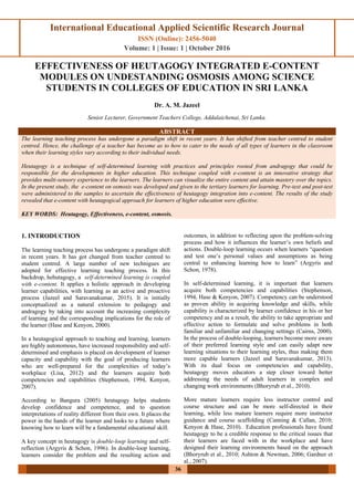 International Educational Applied Scientific Research Journal
ISSN (Online): 2456-5040
Volume: 1 | Issue: 1 | October 2016
36
EFFECTIVENESS OF HEUTAGOGY INTEGRATED E-CONTENT
MODULES ON UNDESTANDING OSMOSIS AMONG SCIENCE
STUDENTS IN COLLEGES OF EDUCATION IN SRI LANKA
Dr. A. M. Jazeel
Senior Lecturer, Government Teachers College, Addalaichenai, Sri Lanka.
ABSTRACT
The learning teaching process has undergone a paradigm shift in recent years. It has shifted from teacher centred to student
centred. Hence, the challenge of a teacher has become as to how to cater to the needs of all types of learners in the classroom
when their learning styles vary according to their individual needs.
Heutagogy is a technique of self-determined learning with practices and principles rooted from andragogy that could be
responsible for the developments in higher education. This technique coupled with e-content is an innovative strategy that
provides multi-sensory experience to the learners. The learners can visualize the entire content and attain mastery over the topics.
In the present study, the e-content on osmosis was developed and given to the tertiary learners for learning. Pre-test and post-test
were administered to the samples to ascertain the effectiveness of heutagogy integration into e-content. The results of the study
revealed that e-content with heutagogical approach for learners of higher education were effective.
KEY WORDS: Heutagogy, Effectiveness, e-content, osmosis.
1. INTRODUCTION
The learning teaching process has undergone a paradigm shift
in recent years. It has got changed from teacher centred to
student centred. A large number of new technigues are
adopted for effective learning teaching process. In this
backdrop, hehutagogy, a self-determined learning is coupled
with e-content. It applies a holistic approach in developing
learner capabilities, with learning as an active and proactive
process (Jazeel and Saravanakumar, 2015). It is initially
conceptualized as a natural extension to pedagogy and
andragogy by taking into account the increasing complexity
of learning and the corresponding implications for the role of
the learner (Hase and Kenyon, 2000).
In a heutagogical approach to teaching and learning, learners
are highly autonomous, have increased responsibility and self-
determined and emphasis is placed on development of learner
capacity and capability with the goal of producing learners
who are well-prepared for the complexities of today’s
workplace (Lisa, 2012) and the learners acquire both
competencies and capabilities (Stephenson, 1994, Kenyon,
2007).
According to Bangura (2005) heutagogy helps students
develop confidence and competence, and to question
interpretations of reality different from their own. It places the
power in the hands of the learner and looks to a future where
knowing how to learn will be a fundamental educational skill.
A key concept in heutagogy is double-loop learning and self-
reflection (Argyris & Schon, 1996). In double-loop learning,
learners consider the problem and the resulting action and
outcomes, in addition to reflecting upon the problem-solving
process and how it influences the learner’s own beliefs and
actions. Double-loop learning occurs when learners “question
and test one’s personal values and assumptions as being
central to enhancing learning how to learn” (Argyris and
Schon, 1978).
In self-determined learning, it is important that learners
acquire both competencies and capabilities (Stephenson,
1994, Hase & Kenyon, 2007). Competency can be understood
as proven ability in acquiring knowledge and skills, while
capability is characterized by learner confidence in his or her
competency and as a result, the ability to take appropriate and
effective action to formulate and solve problems in both
familiar and unfamiliar and changing settings (Cairns, 2000).
In the process of double-looping, learners become more aware
of their preferred learning style and can easily adapt new
learning situations to their learning styles, thus making them
more capable learners (Jazeel and Saravanakumar, 2013).
With its dual focus on competencies and capability,
heutagogy moves educators a step closer toward better
addressing the needs of adult learners in complex and
changing work environments (Bhoryrub et al., 2010).
More mature learners require less instructor control and
course structure and can be more self-directed in their
learning, while less mature learners require more instructor
guidance and course scaffolding (Canning & Callan, 2010;
Kenyon & Hase, 2010). Education professionals have found
heutagogy to be a credible response to the critical issues that
their learners are faced with in the workplace and have
designed their learning environments based on the approach
(Bhoryrub et al., 2010; Ashton & Newman, 2006; Gardner et
al., 2007).
 