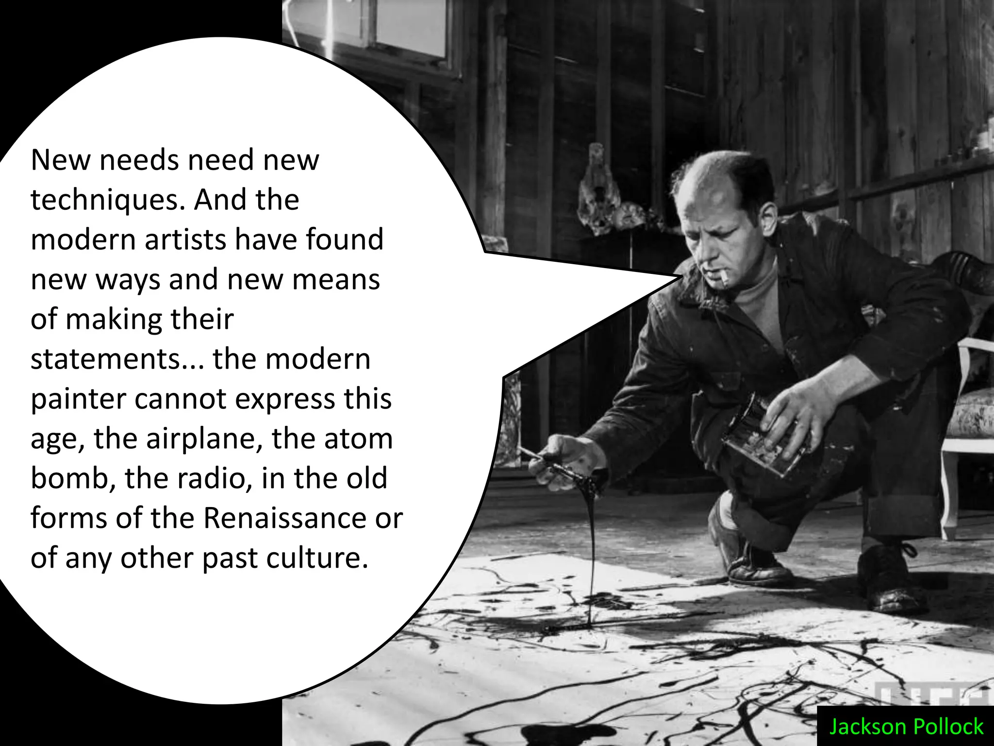 New needs need new
techniques. And the
modern artists have found
new ways and new means
of making their
statements... the modern
painter cannot express this
age, the airplane, the atom
bomb, the radio, in the old
forms of the Renaissance or
of any other past culture.




                              Jackson Pollock
 