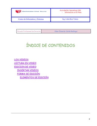 Actividad de Aprendizaje S08
- Información en la Nube
Centro de Informática y Sistemas Ing. Lidia Ruiz Valera
2
Escuela Profesional de Derecho César Eduardo Cobián Reátegui
ÍNDICE DE CONTENIDOS
LOS VIDEOS
LECTURA EN VIDEO
EDICION DE VIDEO
INSERTAR VIDEOS
FORMA DE EDICIÓN
ELEMENTOS DE EDICIÓN
 