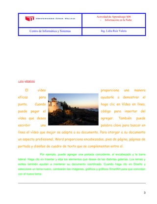 Actividad de Aprendizaje S08
- Información en la Nube
Centro de Informática y Sistemas Ing. Lidia Ruiz Valera
3
LOS VIDEOS
El vídeo proporciona una manera
eficaz para ayudarle a demostrar el
punto. Cuando haga clic en Vídeo en línea,
puede pegar el código para insertar del
vídeo que desea agregar. También puede
escribir una palabra clave para buscar en
línea el vídeo que mejor se adapte a su documento. Para otorgar a su documento
un aspecto profesional, Word proporciona encabezados, pies de página, páginas de
portada y diseños de cuadro de texto que se complementan entre sí.
Por ejemplo, puede agregar una portada coincidente, el encabezado y la barra
lateral. Haga clic en Insertar y elija los elementos que desee de las distintas galerías. Los temas y
estilos también ayudan a mantener su documento coordinado. Cuando haga clic en Diseño y
seleccione un tema nuevo, cambiarán las imágenes, gráficos y gráficos SmartArt para que coincidan
con el nuevo tema.
 