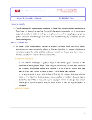 Actividad de Aprendizaje S08
- Información en la Nube
Centro de Informática y Sistemas Ing. Lidia Ruiz Valera
5
FORMA DE EDICIÓN
04. También puede escribir una palabra clave para buscar en línea el vídeo que mejor se adapte a su documento.
Para otorgar a su documento un aspecto profesional, Word proporciona encabezados, pies de página, páginas
de portada y diseños de cuadro de texto que se complementan entre sí. Por ejemplo, puede agregar una
portada coincidente, el encabezado y la barra lateral. Haga clic en Insertar y elija los elementos que desee
de las distintas galerías.
AYUDA EN LA EDICIÓN
05. Los temas y estilos también ayudan a mantener su documento coordinado. Cuando haga clic en Diseño y
seleccione un tema nuevo, cambiarán las imágenes, gráficos y gráficos SmartArt para que coincidan con el
nuevo tema. Al aplicar los estilos, los títulos cambian para coincidir con el nuevo tema. Ahorre tiempo en
Word con nuevos botones que se muestran donde se necesiten.
ELEMENTOS DE EDICIÓN
★ Para cambiar la forma en que se ajusta una imagen en el documento, haga clic y aparecerá un botón
de opciones de diseño junto a la imagen. Cuando trabaje en una tabla, haga clic donde desee agregar una
fila o columna y, a continuación, haga clic en el signo más. La lectura es más fácil, también, en la nueva
vista de lectura. Puede contraer partes del documento y centrarse en el texto que desee.
★ Si necesita detener la lectura antes de llegar al final, Word le recordará dónde dejó la lectura,
incluso en otros dispositivos. El vídeo proporciona una manera eficaz para ayudarle a demostrar el punto.
Cuando haga clic en Vídeo en línea, puede pegar el código para insertar del vídeo que desea agregar.
También puede escribir una palabra clave para buscar en línea el vídeo que mejor se adapte a su
documento.
MEJORAR EDICION
 
