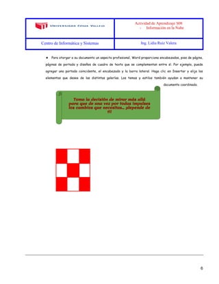 Actividad de Aprendizaje S08
- Información en la Nube
Centro de Informática y Sistemas Ing. Lidia Ruiz Valera
6
★ Para otorgar a su documento un aspecto profesional, Word proporciona encabezados, pies de página,
páginas de portada y diseños de cuadro de texto que se complementan entre sí. Por ejemplo, puede
agregar una portada coincidente, el encabezado y la barra lateral. Haga clic en Insertar y elija los
elementos que desee de las distintas galerías. Los temas y estilos también ayudan a mantener su
documento coordinado.
 
