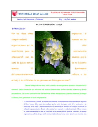 Actividad de Aprendizaje S08 - Información
en la nube
Centro de Informática y Sistemas Ing. Lidia Ruiz Valera
APLICAR REINGENIERÍA A TU VIDA
INTRODUCCIÓN
Por las ideas antes expuestas el
comportamiento humano en las
organizaciones es de vital
importancia para la sobrevivencia
empresarial, que de acuerdo con E.
Soto se puede definir de la siguiente
manera: "El fundamento
del comportamiento se refiere a los
actos y a las actitudes de las personas en las organizaciones".
Desde este punto de vista, todo proceso de reingeniería aplicado hacia el factor
humano, debe comenzar por estudiar los estilos actitudinales de los clientes externos y de los
proveedores, así como también tratar de reafirmar en los trabajadores (clientes internos) la mejor
cualidad para garantizar el éxito empresarial.
En estos escenarios y tratando de estudiar científicamente el comportamiento, los responsables de la gestión
del factor humano deben reunir datos mediante la observación directa, por medio de los cuestionarios y las
entrevistas, de los vídeos y documentos escritos, con la finalidad de identificar las variables que utilizan los
trabajadores para conducirse. En este orden de ideas la re ingeniería y/o rediseño aplicado al factor humano
ha venido corroborando que más de cinco años en una misma posición gerencial, conlleva a un desgaste
organizacional, además de que por la misma antigüedad en el cargo- estos ejecutivos se muestran muy
 