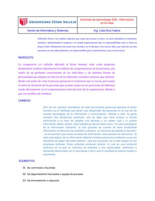 Actividad de Aprendizaje S08 - Información
en la nube
Centro de Informática y Sistemas Ing. Lidia Ruiz Valera
inflexibles frente a los cambios radicales que exige esta técnica; es decir, su estilo actitudinal es totalmente
entrópico, administrando la empresa o la unidad organizacional bajo su responsabilidad como si fuese su
propio feudo. Demuestran una mente muy cerrada y no le dan paso a las nuevas ideas, que cada día son más
necesarias en esta aldea planetaria: un imprescindible para la optimización y para la innovación.
PROPÓSITO
La reingeniería y/o rediseño aplicado al factor humano tiene como propósito
fundamental cambiar radicalmente los hábitos de comportamiento de las personas, por
medio de un profundo conocimiento de los individuos y las distintas formas de
personalidad que adoptan en función de los diferentes estímulos externos que afrontan.
Desde este punto de vista el proceso gerencial es lo primero que se revisa, por cuanto
el estilo de actuación de las personas que ocupan cargos en las posiciones de lideranza
incide directamente en el comportamiento total del resto de la organización, debido a
que son modelos de conducta.
CAMBIOS
Otro de los cambios dramáticos de esta herramienta gerencial aplicada al factor
humano es la habilidad que tienen que desarrollar las personas en el uso de las
nuevas tecnologías de la información y comunicación. Debido a esto, la gente
muestra dos tendencias extremas: una de ellas que tiene acceso a mucha
información a la hora de adoptar una decisión y no saben cuál y ni cuánta
información deben utilizar, esta realidad es denominada como: "el valor psicológico
de la información sobrante"; la otra posición es cuando se tiene insuficiente
información en términos de cantidad y calidad y -al momento de adoptar la decisión-
, se encuentran que existe escasez de información, esta posición se denomina: "el
valor psicológico de la información faltante".Ambas posiciones conllevan a que los
decidores se alejan del estilo asertivo, -que por supuesto- es el más exigido en las
empresas exitosas. Estas actitudes producen tensión, lo cual es una condición
dinámica en la que un individuo se enfrenta a una oportunidad, restricción o
demanda relacionada con lo que desea y de lo cual el resultado le parece incierto e
importante.
ELEMENTOS
01. De contratado a facultado
02. De departamentos funcionales a equipos de procesos
03. De entrenamiento a educación
 
