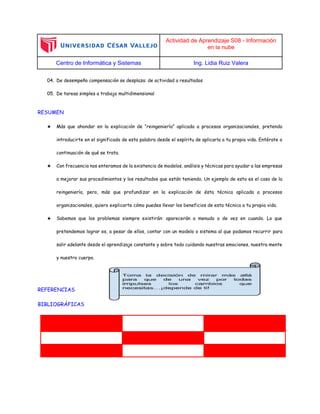 Actividad de Aprendizaje S08 - Información
en la nube
Centro de Informática y Sistemas Ing. Lidia Ruiz Valera
04. De desempeño compensación se desplaza: de actividad a resultados
05. De tareas simples a trabajo multidimensional
RESUMEN
★ Más que ahondar en la explicación de “reingeniería” aplicada a procesos organizacionales, pretendo
introducirte en el significado de esta palabra desde el espíritu de aplicarla a tu propia vida. Entérate a
continuación de qué se trata.
★ Con frecuencia nos enteramos de la existencia de modelos, análisis y técnicas para ayudar a las empresas
a mejorar sus procedimientos y los resultados que están teniendo. Un ejemplo de esto es el caso de la
reingeniería, pero, más que profundizar en la explicación de ésta técnica aplicada a procesos
organizacionales, quiero explicarte cómo puedes llevar los beneficios de esta técnica a tu propia vida.
★ Sabemos que los problemas siempre existirán: aparecerán a menudo o de vez en cuando. Lo que
pretendemos lograr es, a pesar de ellos, contar con un modelo o sistema al que podamos recurrir para
salir adelante desde el aprendizaje constante y sobre todo cuidando nuestras emociones, nuestra mente
y nuestro cuerpo.
REFERENCIAS
BIBLIOGRÁFICAS
 