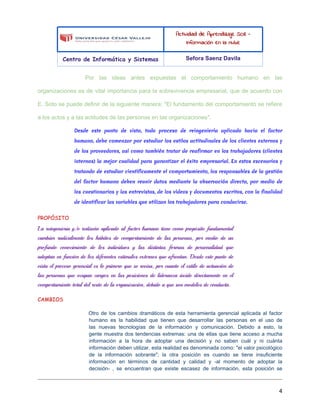 Actividad de Aprendizaje SO8 -
Información en la nube
Centro de Informática y Sistemas Sefora Saenz Davila
Por las ideas antes expuestas el comportamiento humano en las
organizaciones es de vital importancia para la sobrevivencia empresarial, que de acuerdo con
E. Soto se puede definir de la siguiente manera: "El fundamento del comportamiento se refiere
a los actos y a las actitudes de las personas en las organizaciones".
Desde este punto de vista, todo proceso de reingeniería aplicado hacia el factor
humano, debe comenzar por estudiar los estilos actitudinales de los clientes externos y
de los proveedores, así como también tratar de reafirmar en los trabajadores (clientes
internos) la mejor cualidad para garantizar el éxito empresarial. En estos escenarios y
tratando de estudiar científicamente el comportamiento, los responsables de la gestión
del factor humano deben reunir datos mediante la observación directa, por medio de
los cuestionarios y las entrevistas, de los vídeos y documentos escritos, con la finalidad
de identificar las variables que utilizan los trabajadores para conducirse.
PROPÓSITO
La reingeniería y/o rediseño aplicado al factor humano tiene como propósito fundamental
cambiar radicalmente los hábitos de comportamiento de las personas, por medio de un
profundo conocimiento de los individuos y las distintas formas de personalidad que
adoptan en función de los diferentes estímulos externos que afrontan. Desde este punto de
vista el proceso gerencial es lo primero que se revisa, por cuanto el estilo de actuación de
las personas que ocupan cargos en las posiciones de lideranza incide directamente en el
comportamiento total del resto de la organización, debido a que son modelos de conducta.
CAMBIOS
Otro de los cambios dramáticos de esta herramienta gerencial aplicada al factor
humano es la habilidad que tienen que desarrollar las personas en el uso de
las nuevas tecnologías de la información y comunicación. Debido a esto, la
gente muestra dos tendencias extremas: una de ellas que tiene acceso a mucha
información a la hora de adoptar una decisión y no saben cuál y ni cuánta
información deben utilizar, esta realidad es denominada como: "el valor psicológico
de la información sobrante"; la otra posición es cuando se tiene insuficiente
información en términos de cantidad y calidad y -al momento de adoptar la
decisión- , se encuentran que existe escasez de información, esta posición se
4
 