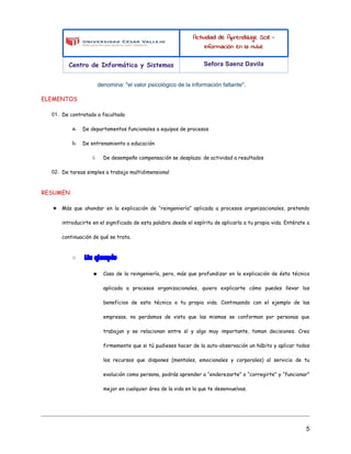 Actividad de Aprendizaje SO8 -
Información en la nube
Centro de Informática y Sistemas Sefora Saenz Davila
denomina: "el valor psicológico de la información faltante".
ELEMENTOS
01. De contratado a facultado
a. De departamentos funcionales a equipos de procesos
b. De entrenamiento a educación
i. De desempeño compensación se desplaza: de actividad a resultados
02. De tareas simples a trabajo multidimensional
RESUMEN
★ Más que ahondar en la explicación de “reingeniería” aplicada a procesos organizacionales, pretendo
introducirte en el significado de esta palabra desde el espíritu de aplicarla a tu propia vida. Entérate a
continuación de qué se trata.
○ Un ejemplo
■ Caso de la reingeniería, pero, más que profundizar en la explicación de ésta técnica
aplicada a procesos organizacionales, quiero explicarte cómo puedes llevar los
beneficios de esta técnica a tu propia vida. Continuando con el ejemplo de las
empresas, no perdamos de vista que las mismas se conforman por personas que
trabajan y se relacionan entre sí y algo muy importante, toman decisiones. Creo
firmemente que si tú pudieses hacer de la auto-observación un hábito y aplicar todos
los recursos que dispones (mentales, emocionales y corporales) al servicio de tu
evolución como persona, podrás aprender a “enderezarte” o “corregirte” y “funcionar”
mejor en cualquier área de la vida en la que te desenvuelvas.
5
 